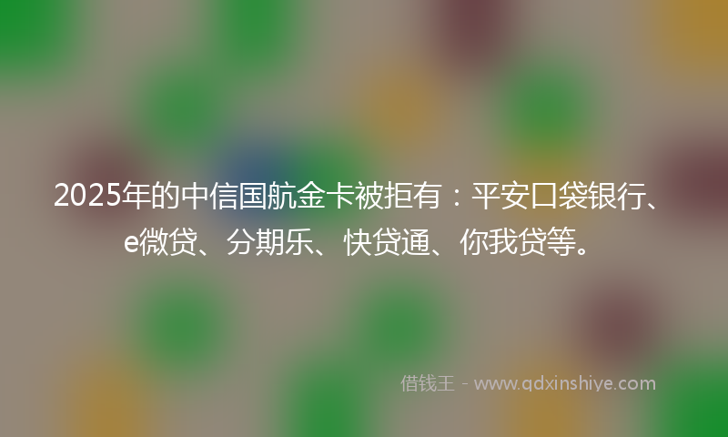 2025年的中信国航金卡被拒有：平安口袋银行、e微贷、分期乐、快贷通、你我贷等。