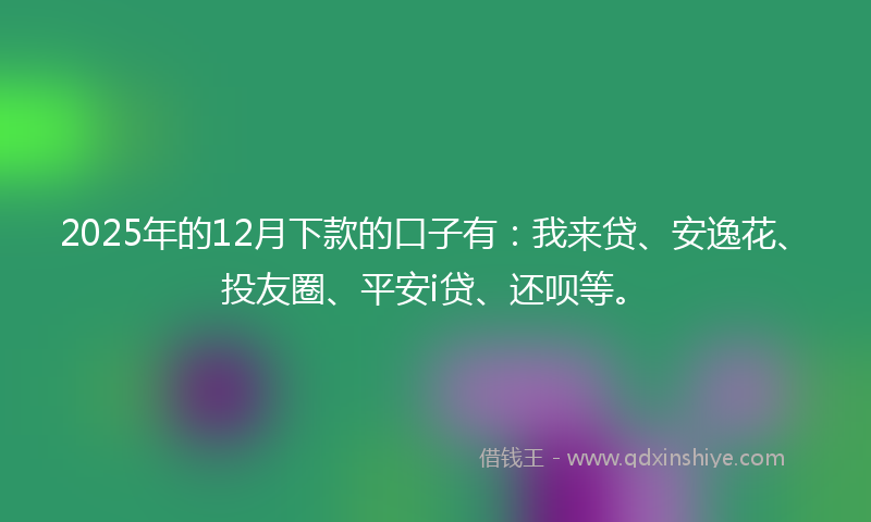 2025年的12月下款的口子有：我来贷、安逸花、投友圈、平安i贷、还呗等。