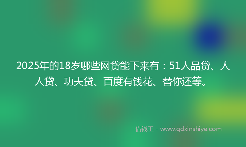 2025年的18岁哪些网贷能下来有：51人品贷、人人贷、功夫贷、百度有钱花、替你还等。