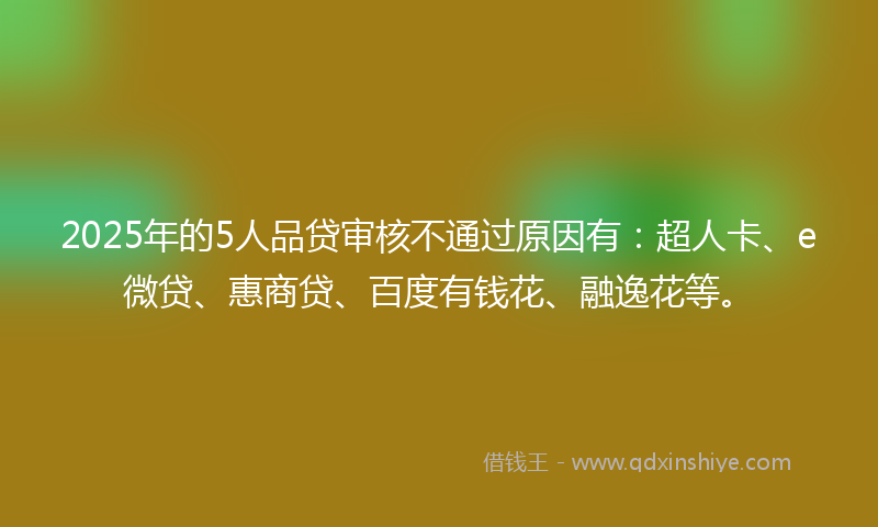 2025年的5人品贷审核不通过原因有：超人卡、e微贷、惠商贷、百度有钱花、融逸花等。