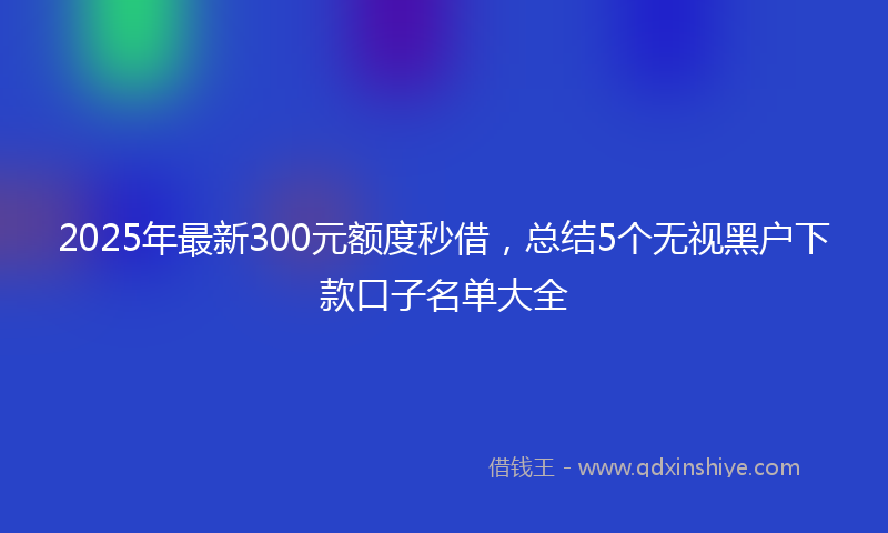 2025年最新300元额度秒借，总结5个无视黑户下款口子名单大全
