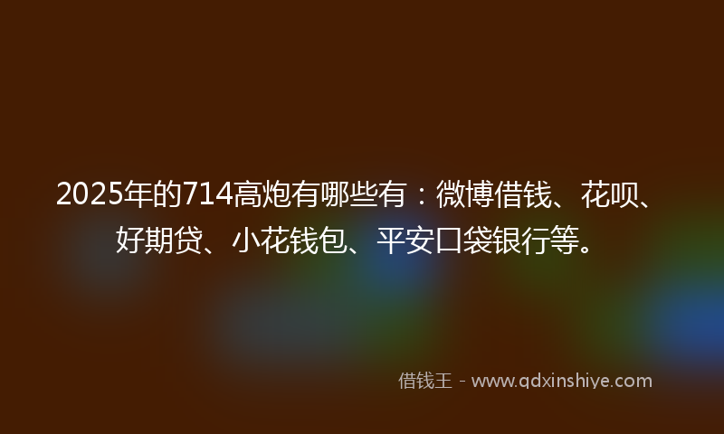 2025年的714高炮有哪些有：微博借钱、花呗、好期贷、小花钱包、平安口袋银行等。