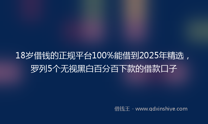 18岁借钱的正规平台100%能借到2025年精选，罗列5个无视黑白百分百下款的借款口子