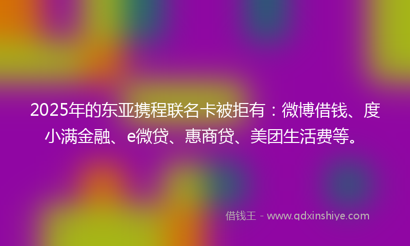 2025年的东亚携程联名卡被拒有：微博借钱、度小满金融、e微贷、惠商贷、美团生活费等。