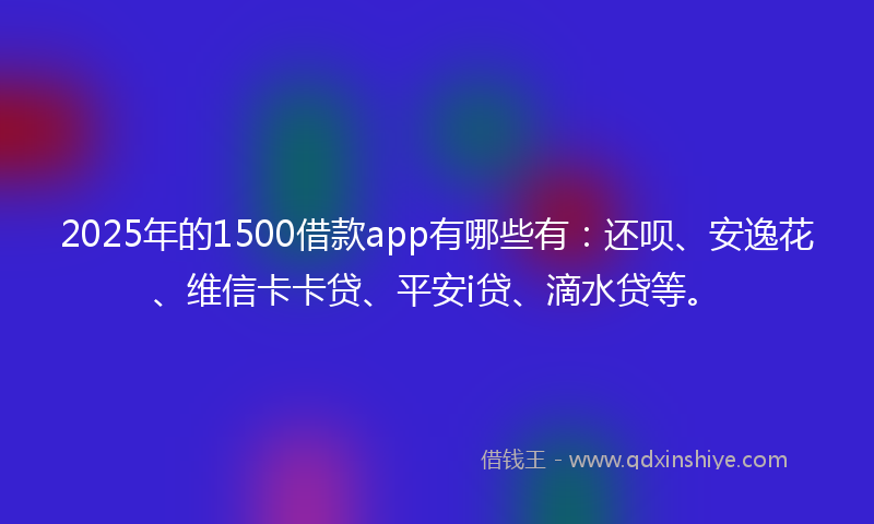 2025年的1500借款app有哪些有：还呗、安逸花、维信卡卡贷、平安i贷、滴水贷等。
