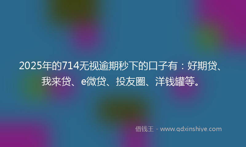 2025年的714无视逾期秒下的口子有：好期贷、我来贷、e微贷、投友圈、洋钱罐等。