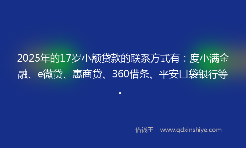2025年的17岁小额贷款的联系方式有：度小满金融、e微贷、惠商贷、360借条、平安口袋银行等。