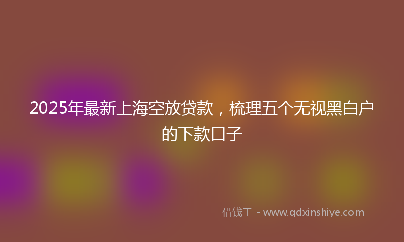 2025年最新上海空放贷款，梳理五个无视黑白户的下款口子