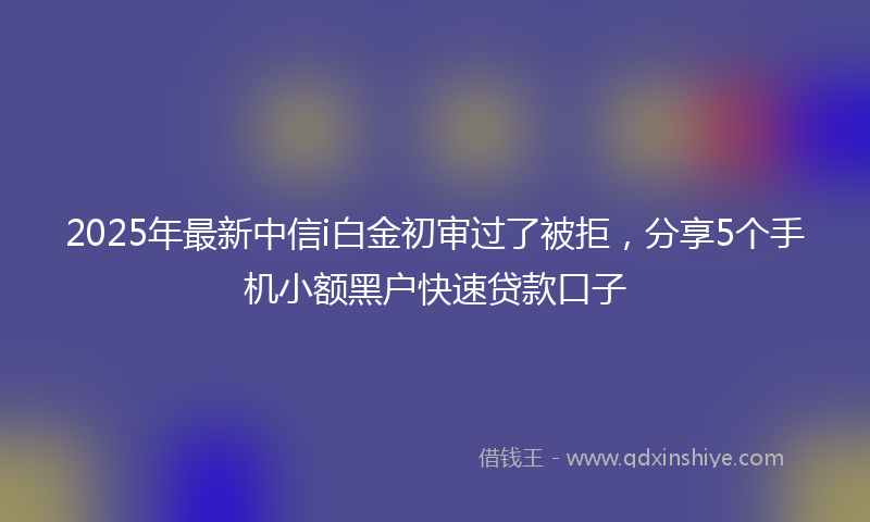 2025年最新中信i白金初审过了被拒，分享5个手机小额黑户快速贷款口子