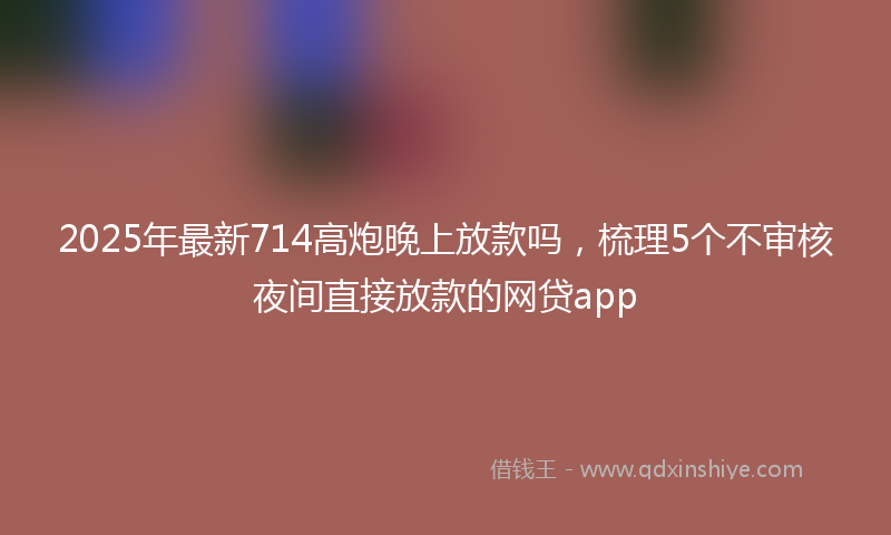 2025年最新714高炮晚上放款吗，梳理5个不审核夜间直接放款的网贷app