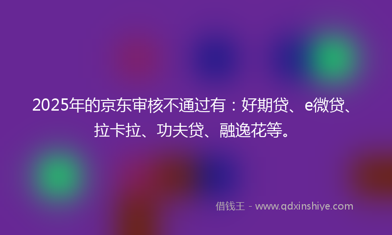 2025年的京东审核不通过有：好期贷、e微贷、拉卡拉、功夫贷、融逸花等。