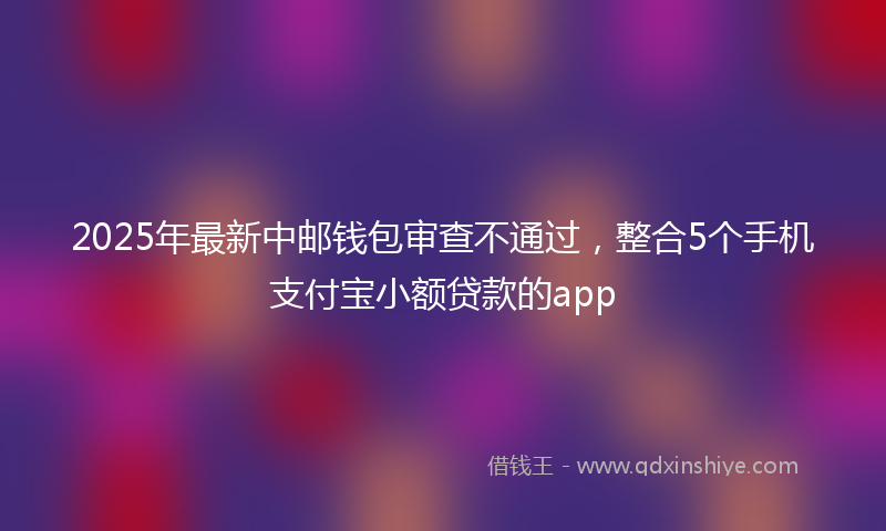 2025年最新中邮钱包审查不通过，整合5个手机支付宝小额贷款的app