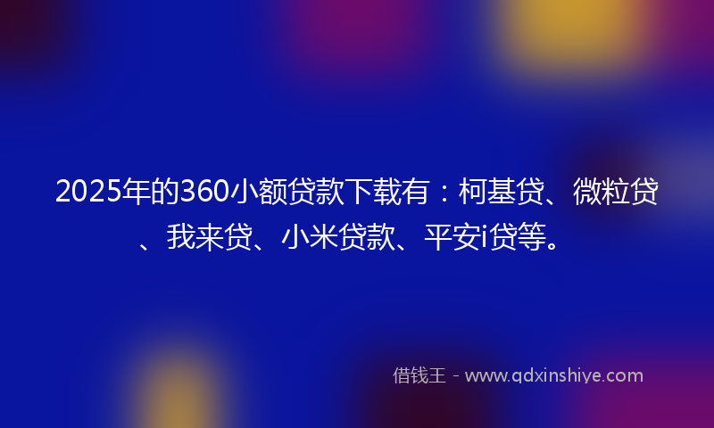 2025年的360小额贷款下载有：柯基贷、微粒贷、我来贷、小米贷款、平安i贷等。