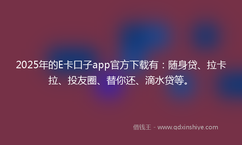 2025年的E卡口子app官方下载有：随身贷、拉卡拉、投友圈、替你还、滴水贷等。