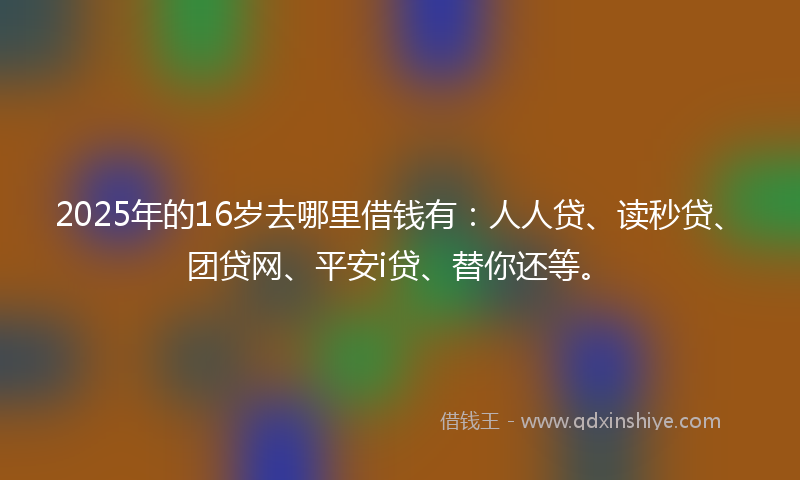 2025年的16岁去哪里借钱有：人人贷、读秒贷、团贷网、平安i贷、替你还等。