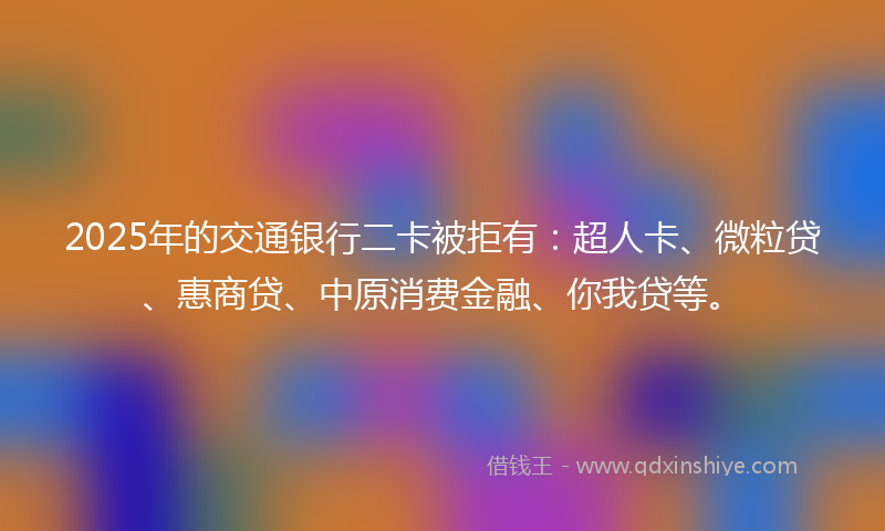 2025年的交通银行二卡被拒有：超人卡、微粒贷、惠商贷、中原消费金融、你我贷等。