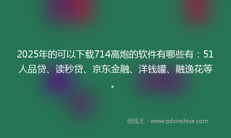 2025年的可以下载714高炮的软件有哪些有：51人品贷、读秒贷、京东金融、洋钱罐、融逸花等。
