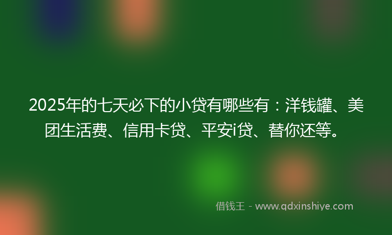 2025年的七天必下的小贷有哪些有：洋钱罐、美团生活费、信用卡贷、平安i贷、替你还等。