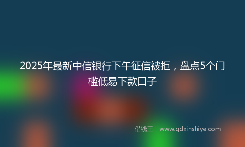 2025年最新中信银行下午征信被拒，盘点5个门槛低易下款口子