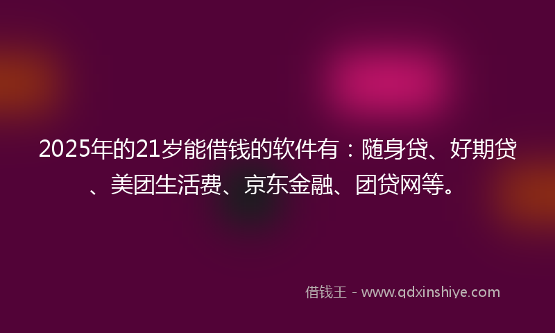 2025年的21岁能借钱的软件有：随身贷、好期贷、美团生活费、京东金融、团贷网等。