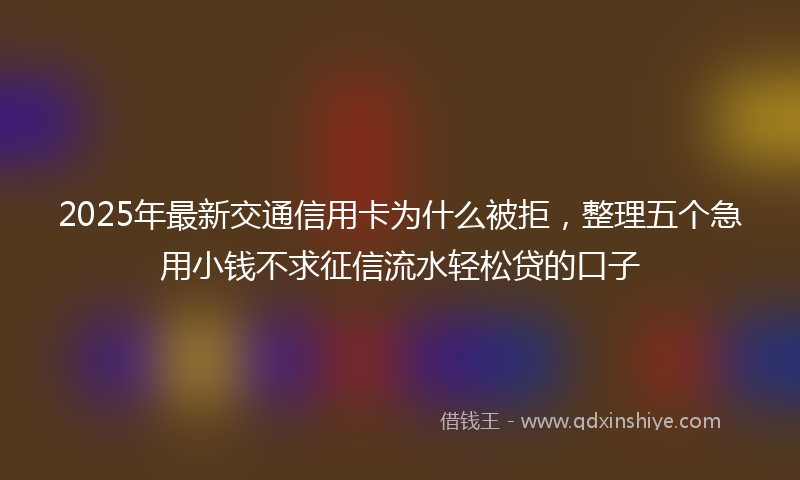 2025年最新交通信用卡为什么被拒，整理五个急用小钱不求征信流水轻松贷的口子