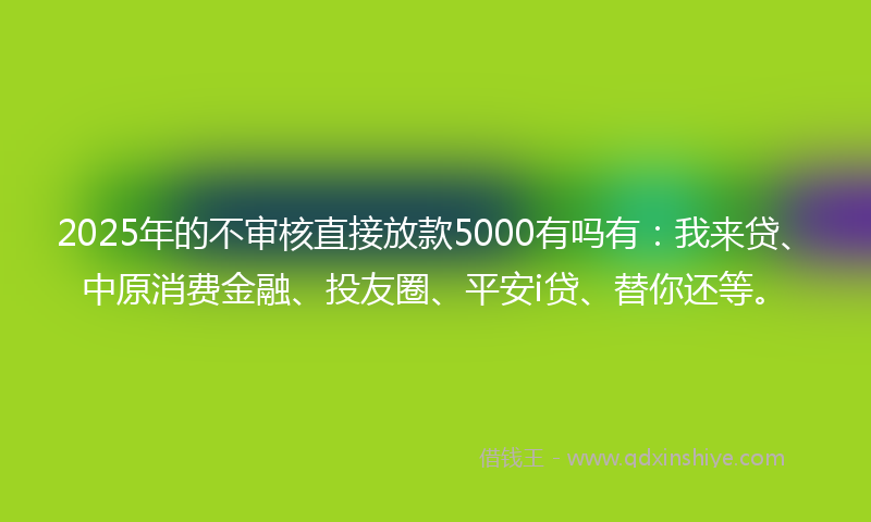 2025年的不审核直接放款5000有吗有：我来贷、中原消费金融、投友圈、平安i贷、替你还等。