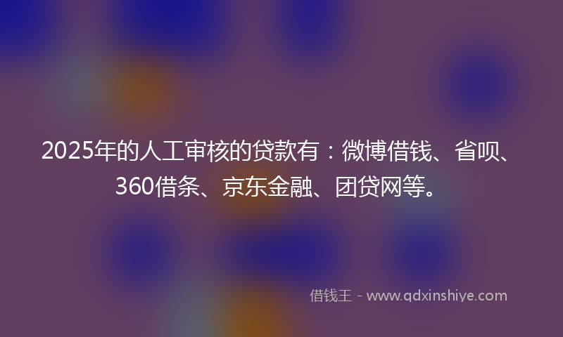2025年的人工审核的贷款有：微博借钱、省呗、360借条、京东金融、团贷网等。