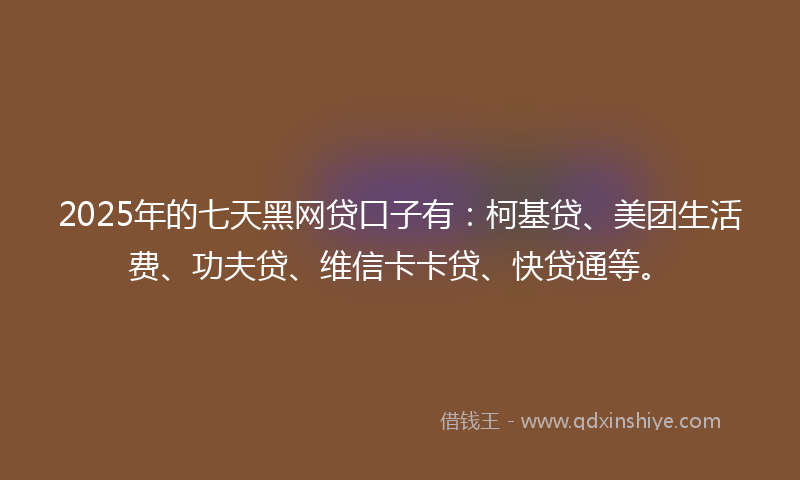 2025年的七天黑网贷口子有：柯基贷、美团生活费、功夫贷、维信卡卡贷、快贷通等。