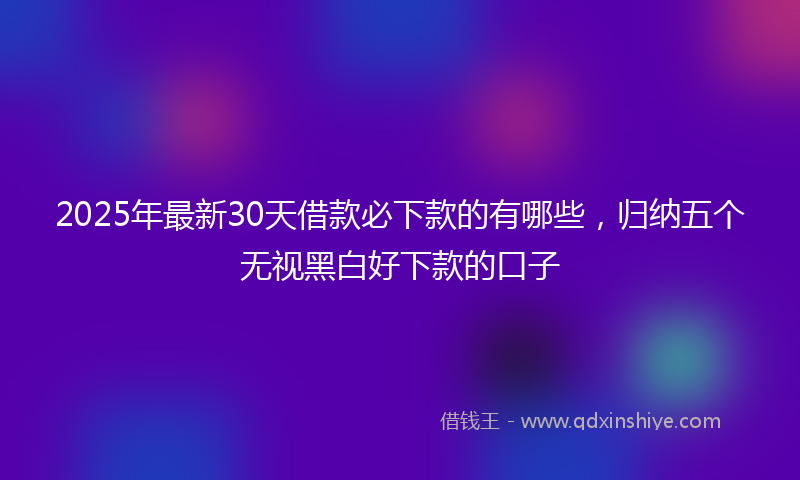 2025年最新30天借款必下款的有哪些，归纳五个无视黑白好下款的口子