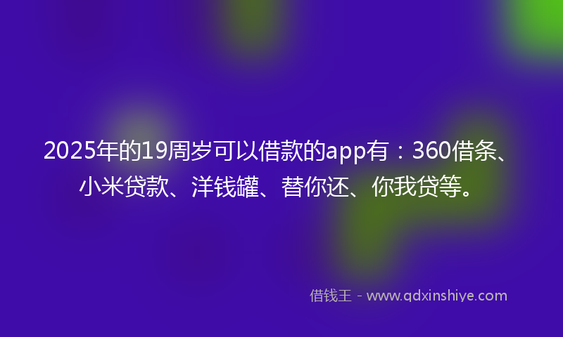 2025年的19周岁可以借款的app有：360借条、小米贷款、洋钱罐、替你还、你我贷等。