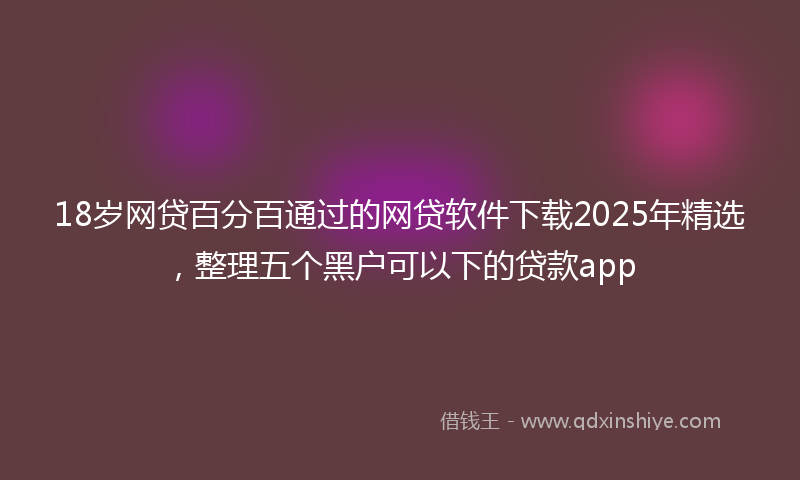 18岁网贷百分百通过的网贷软件下载2025年精选，整理五个黑户可以下的贷款app