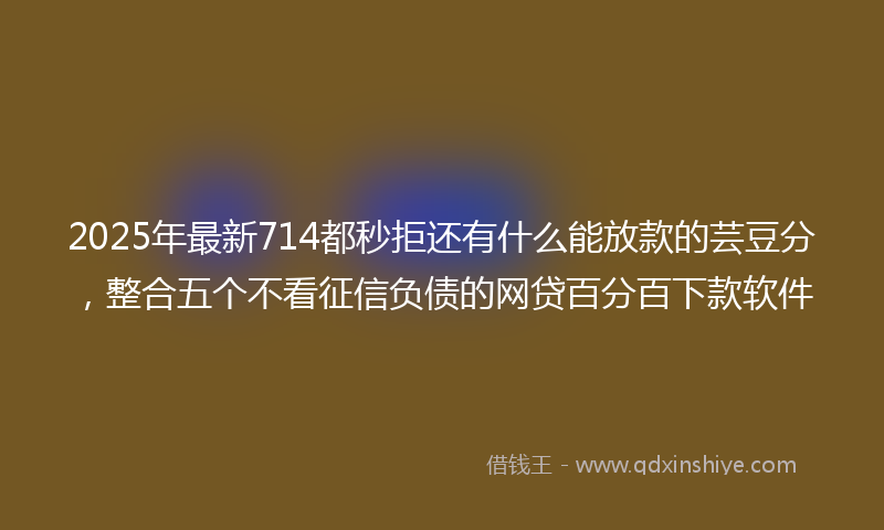2025年最新714都秒拒还有什么能放款的芸豆分，整合五个不看征信负债的网贷百分百下款软件