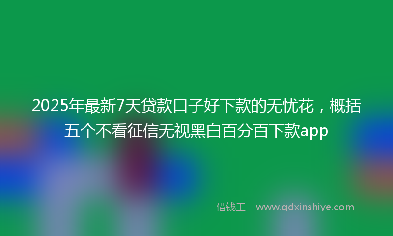 2025年最新7天贷款口子好下款的无忧花，概括五个不看征信无视黑白百分百下款app