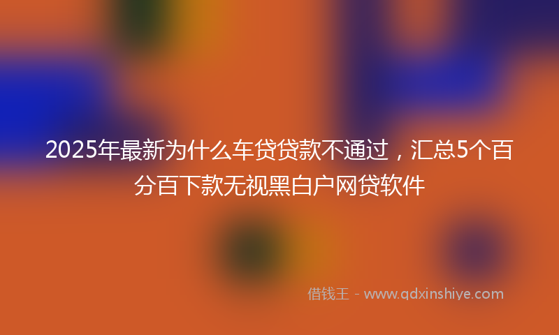 2025年最新为什么车贷贷款不通过，汇总5个百分百下款无视黑白户网贷软件