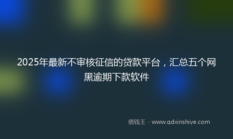 2025年最新不审核征信的贷款平台，汇总五个网黑逾期下款软件