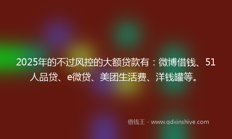 2025年的不过风控的大额贷款有：微博借钱、51人品贷、e微贷、美团生活费、洋钱罐等。