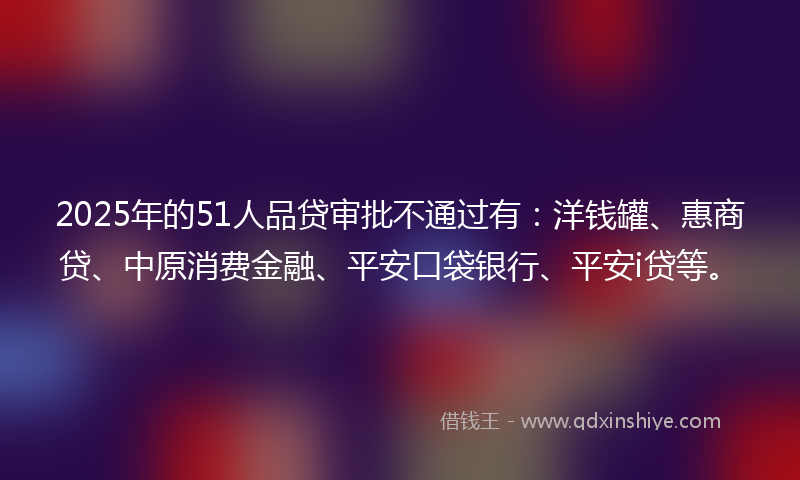 2025年的51人品贷审批不通过有：洋钱罐、惠商贷、中原消费金融、平安口袋银行、平安i贷等。