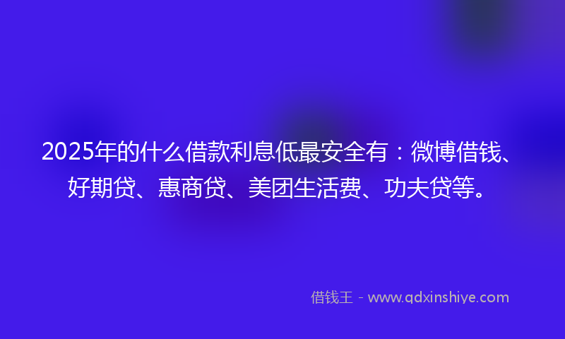 2025年的什么借款利息低最安全有：微博借钱、好期贷、惠商贷、美团生活费、功夫贷等。