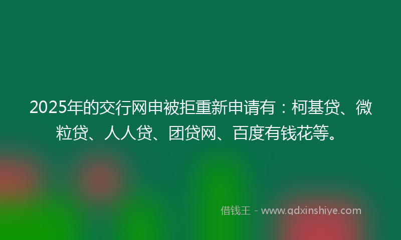 2025年的交行网申被拒重新申请有：柯基贷、微粒贷、人人贷、团贷网、百度有钱花等。