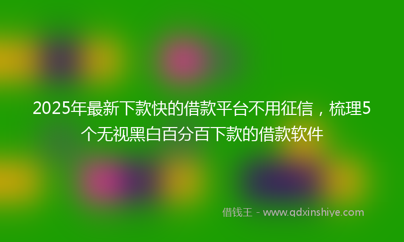 2025年最新下款快的借款平台不用征信，梳理5个无视黑白百分百下款的借款软件