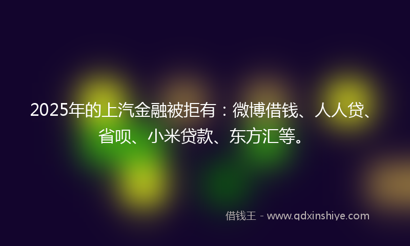 2025年的上汽金融被拒有：微博借钱、人人贷、省呗、小米贷款、东方汇等。