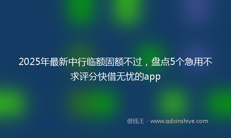 2025年最新中行临额固额不过，盘点5个急用不求评分快借无忧的app