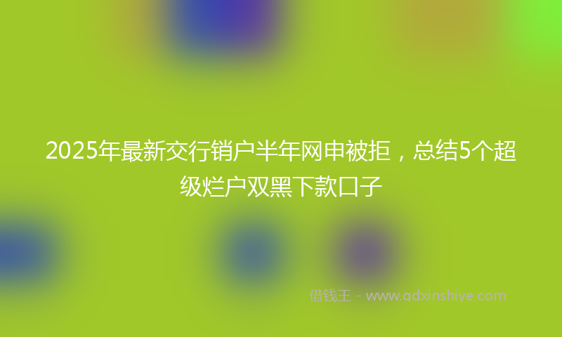 2025年最新交行销户半年网申被拒，总结5个超级烂户双黑下款口子