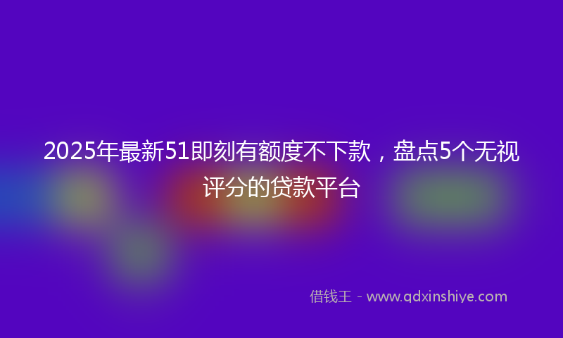 2025年最新51即刻有额度不下款，盘点5个无视评分的贷款平台
