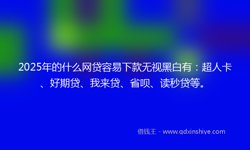 2025年的什么网贷容易下款无视黑白有：超人卡、好期贷、我来贷、省呗、读秒贷等。