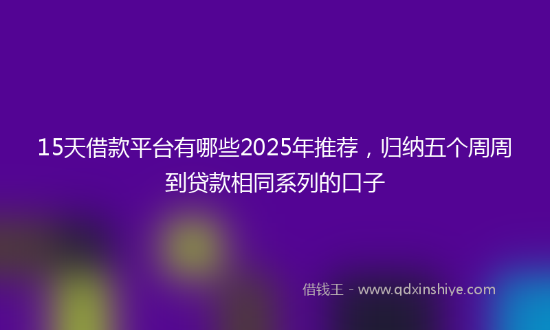 15天借款平台有哪些2025年推荐，归纳五个周周到贷款相同系列的口子