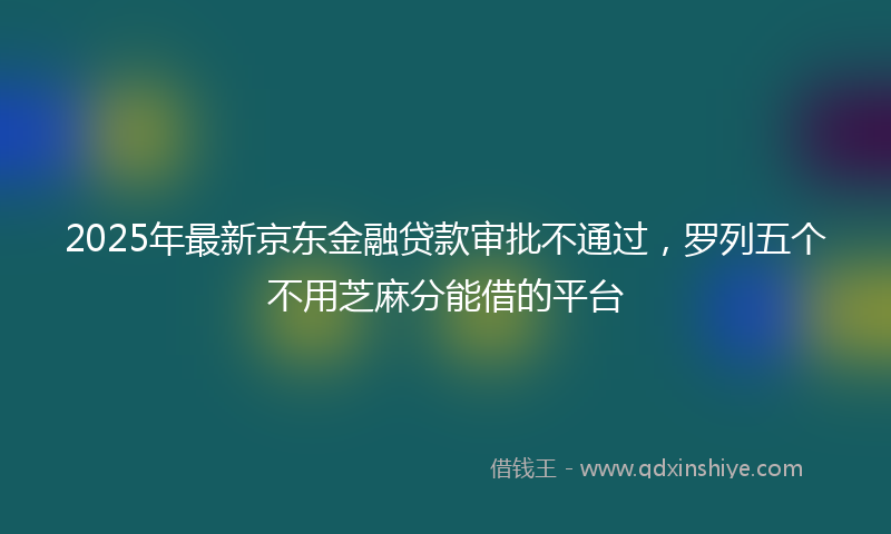 2025年最新京东金融贷款审批不通过，罗列五个不用芝麻分能借的平台