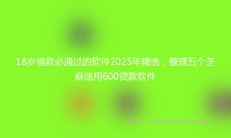 18岁借款必通过的软件2025年精选，整理五个芝麻信用600贷款软件