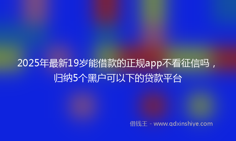2025年最新19岁能借款的正规app不看征信吗，归纳5个黑户可以下的贷款平台