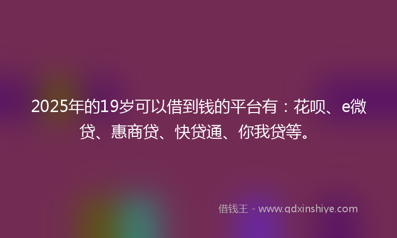 2025年的19岁可以借到钱的平台有：花呗、e微贷、惠商贷、快贷通、你我贷等。